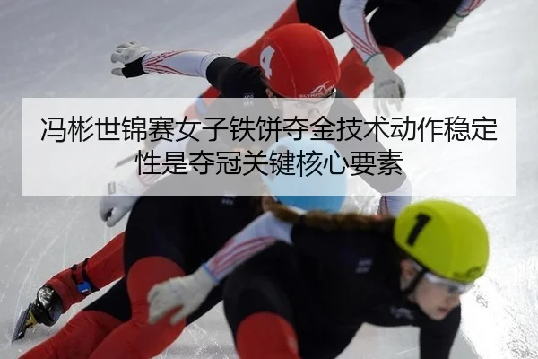 冯彬世锦赛女子铁饼夺金技术动作稳定性是夺冠关键核心要素